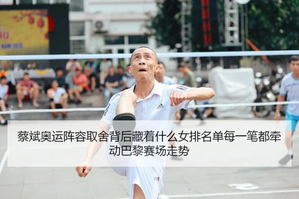 蔡斌奥运阵容取舍背后藏着什么女排名单每一笔都牵动巴黎赛场走势